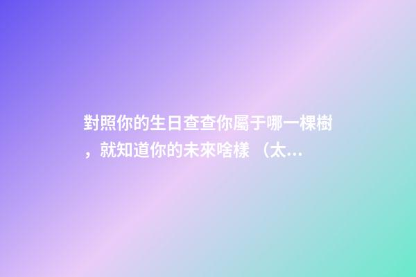 對照你的生日查查你屬于哪一棵樹，就知道你的未來啥樣 （太神奇